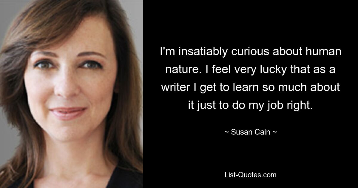 I'm insatiably curious about human nature. I feel very lucky that as a writer I get to learn so much about it just to do my job right. — © Susan Cain