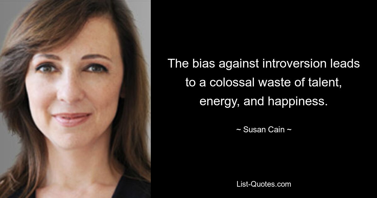 The bias against introversion leads to a colossal waste of talent, energy, and happiness. — © Susan Cain