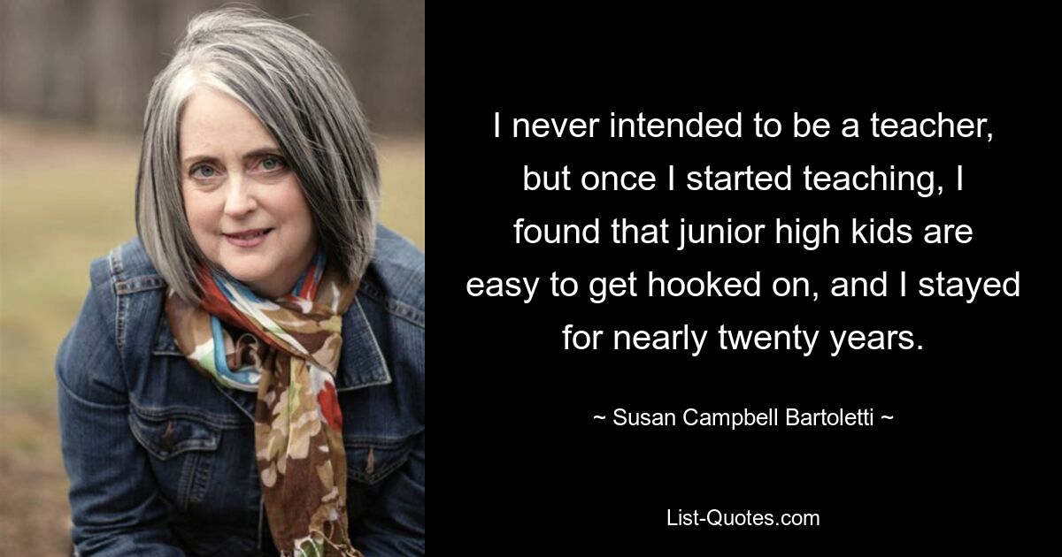 I never intended to be a teacher, but once I started teaching, I found that junior high kids are easy to get hooked on, and I stayed for nearly twenty years. — © Susan Campbell Bartoletti