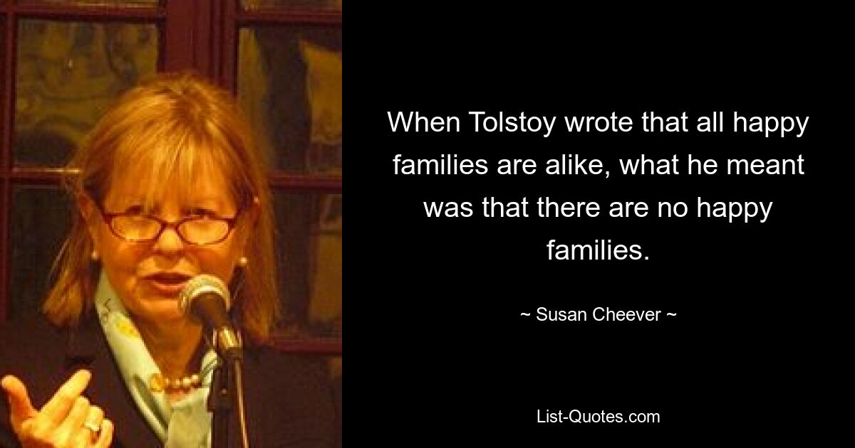 When Tolstoy wrote that all happy families are alike, what he meant was that there are no happy families. — © Susan Cheever