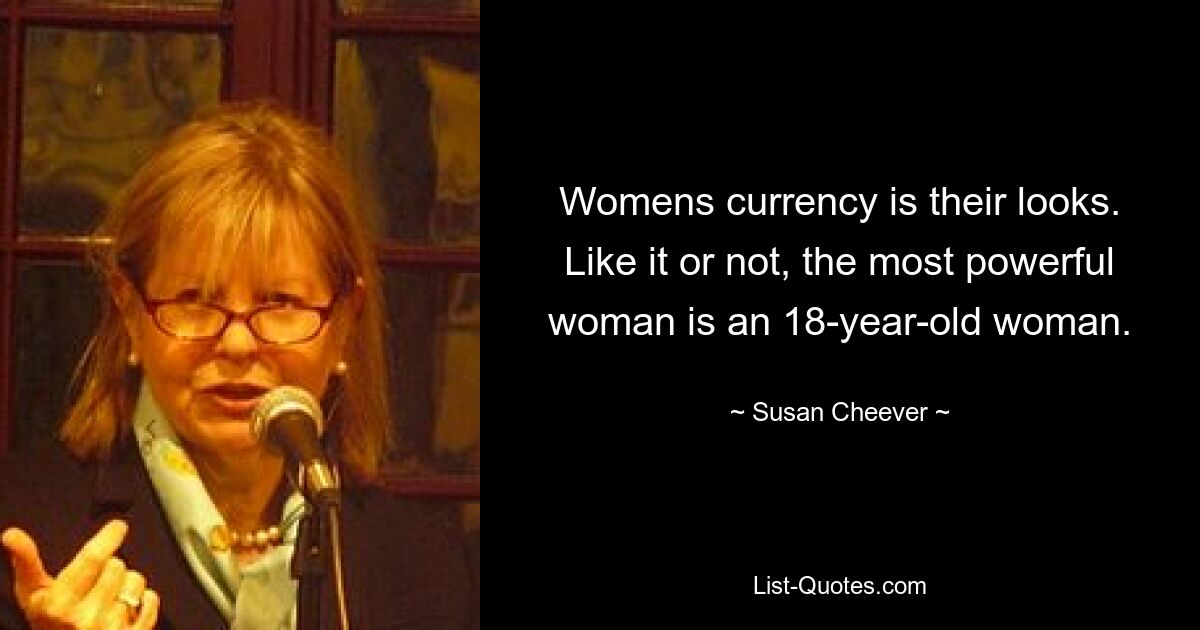 Womens currency is their looks. Like it or not, the most powerful woman is an 18-year-old woman. — © Susan Cheever