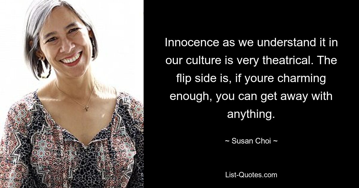 Innocence as we understand it in our culture is very theatrical. The flip side is, if youre charming enough, you can get away with anything. — © Susan Choi