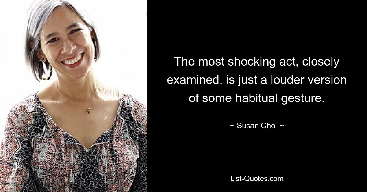 The most shocking act, closely examined, is just a louder version of some habitual gesture. — © Susan Choi