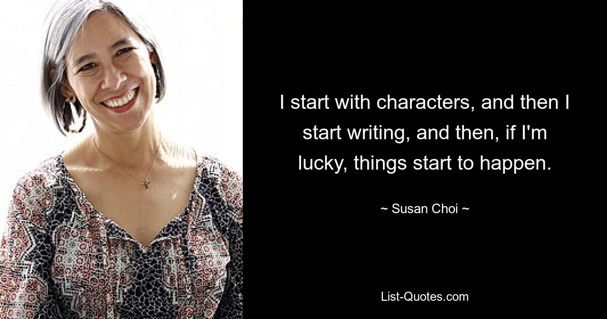 I start with characters, and then I start writing, and then, if I'm lucky, things start to happen. — © Susan Choi