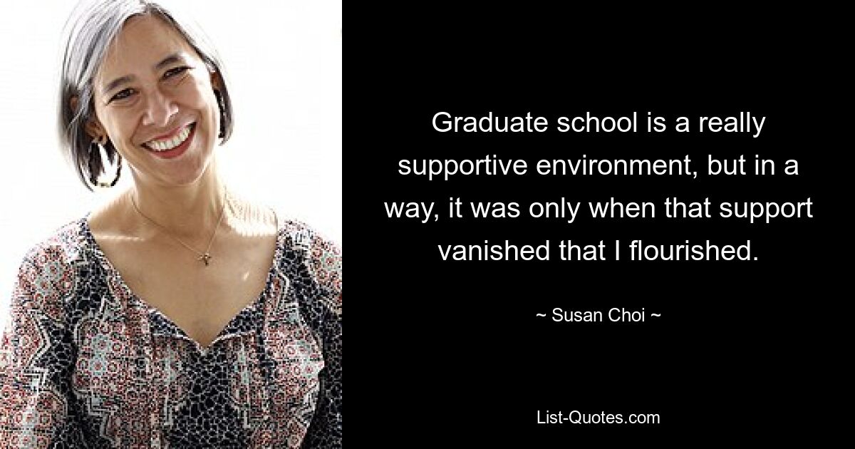 Graduate school is a really supportive environment, but in a way, it was only when that support vanished that I flourished. — © Susan Choi