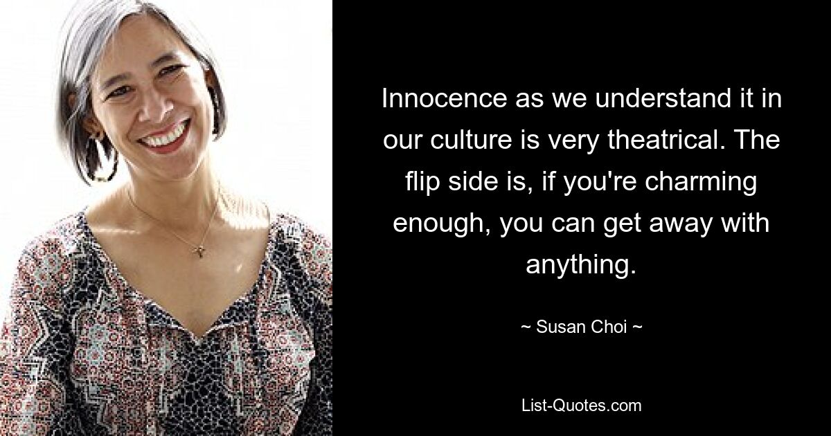 Innocence as we understand it in our culture is very theatrical. The flip side is, if you're charming enough, you can get away with anything. — © Susan Choi