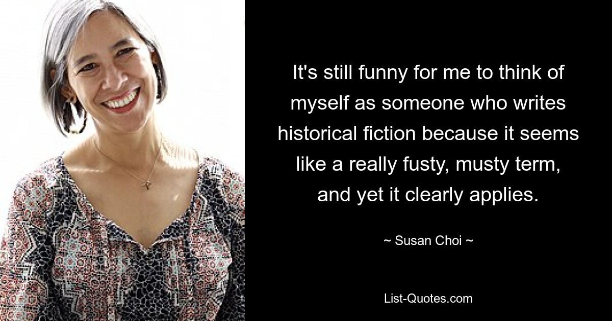 It's still funny for me to think of myself as someone who writes historical fiction because it seems like a really fusty, musty term, and yet it clearly applies. — © Susan Choi