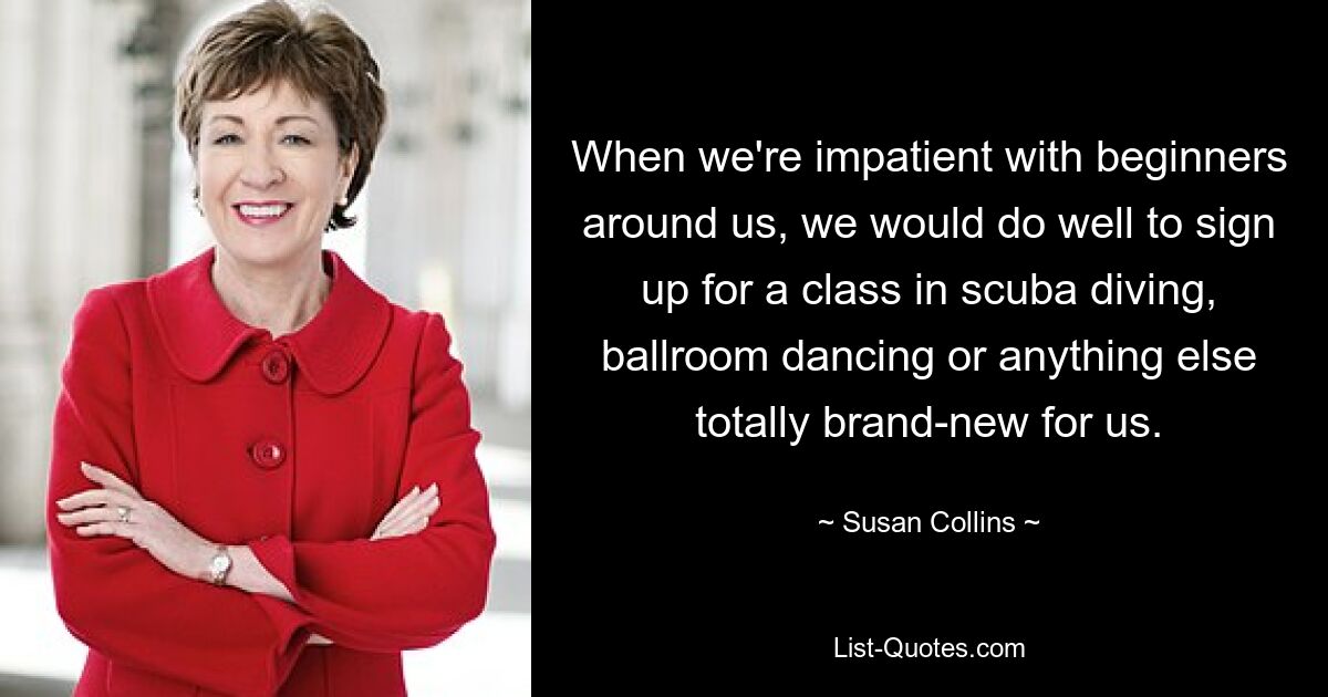 When we're impatient with beginners around us, we would do well to sign up for a class in scuba diving, ballroom dancing or anything else totally brand-new for us. — © Susan Collins