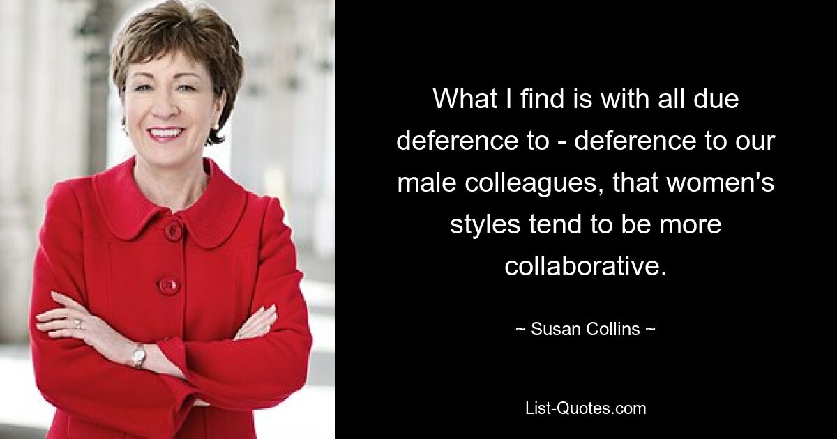 What I find is with all due deference to - deference to our male colleagues, that women's styles tend to be more collaborative. — © Susan Collins