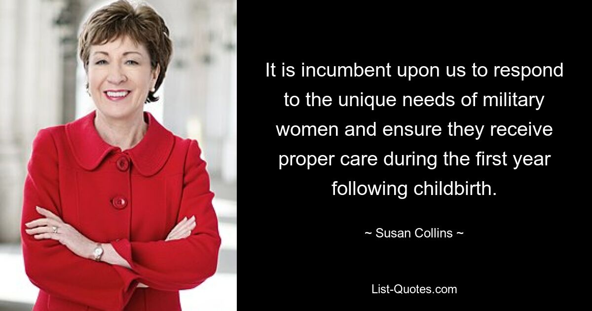 It is incumbent upon us to respond to the unique needs of military women and ensure they receive proper care during the first year following childbirth. — © Susan Collins