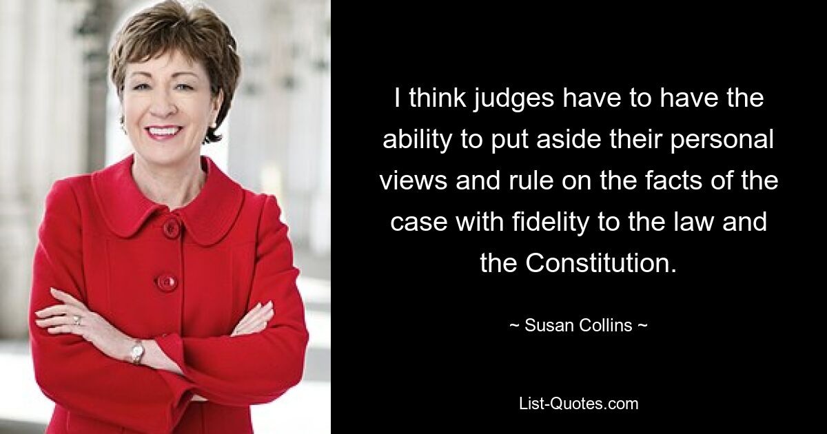 I think judges have to have the ability to put aside their personal views and rule on the facts of the case with fidelity to the law and the Constitution. — © Susan Collins