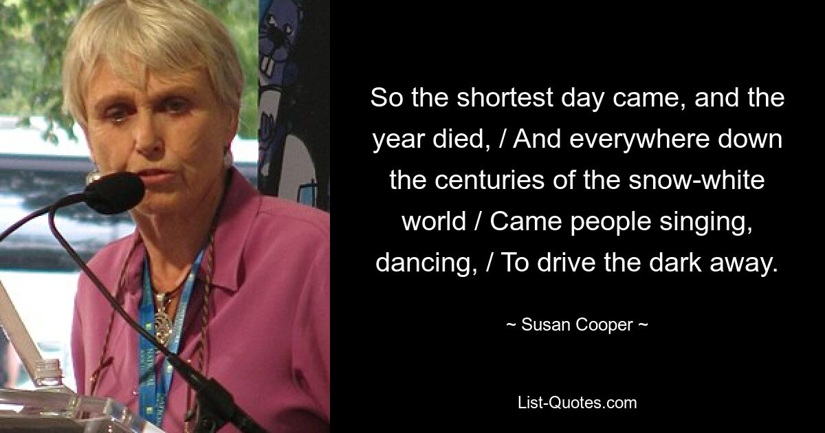 So the shortest day came, and the year died, / And everywhere down the centuries of the snow-white world / Came people singing, dancing, / To drive the dark away. — © Susan Cooper