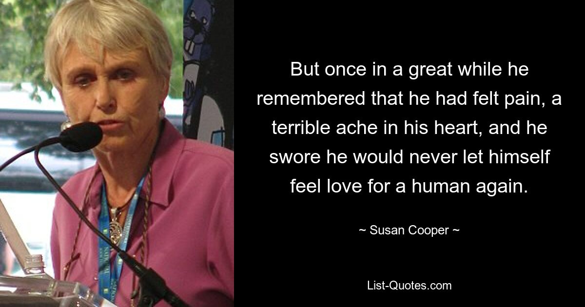 But once in a great while he remembered that he had felt pain, a terrible ache in his heart, and he swore he would never let himself feel love for a human again. — © Susan Cooper