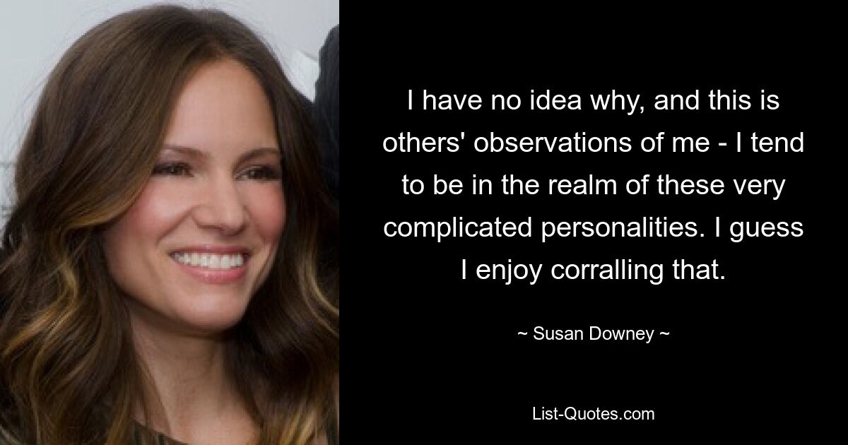 I have no idea why, and this is others' observations of me - I tend to be in the realm of these very complicated personalities. I guess I enjoy corralling that. — © Susan Downey