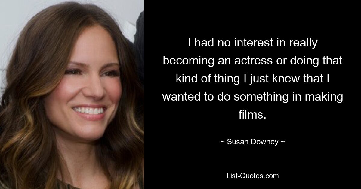 I had no interest in really becoming an actress or doing that kind of thing I just knew that I wanted to do something in making films. — © Susan Downey