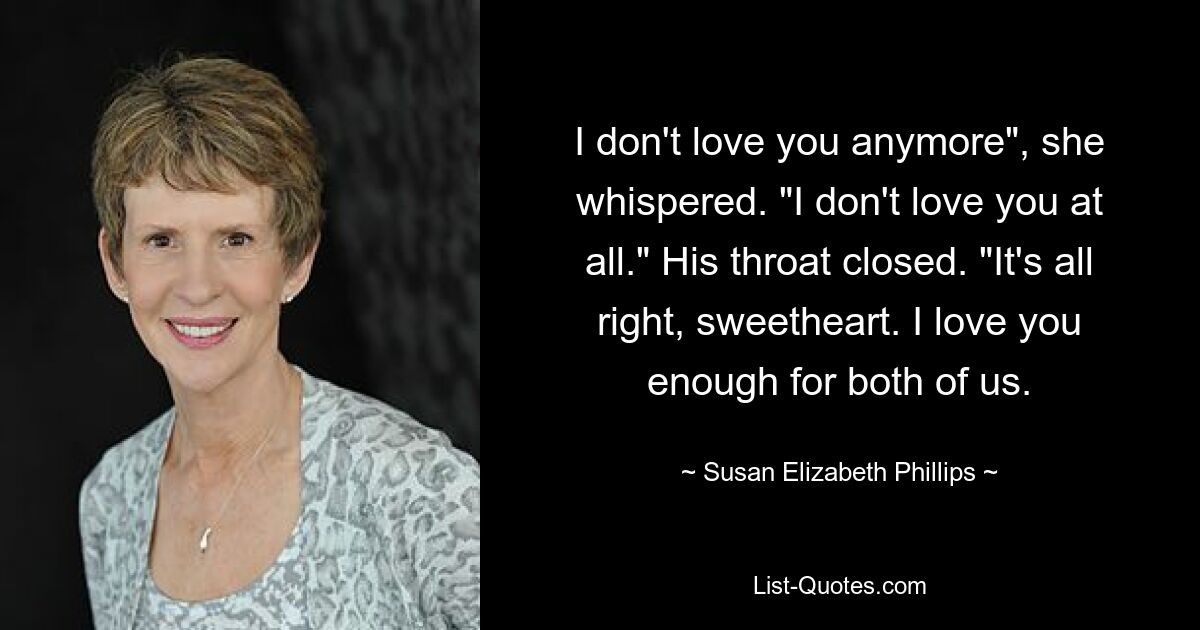 I don't love you anymore", she whispered. "I don't love you at all." His throat closed. "It's all right, sweetheart. I love you enough for both of us. — © Susan Elizabeth Phillips