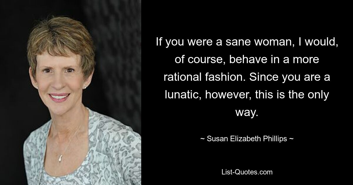 If you were a sane woman, I would, of course, behave in a more rational fashion. Since you are a lunatic, however, this is the only way. — © Susan Elizabeth Phillips