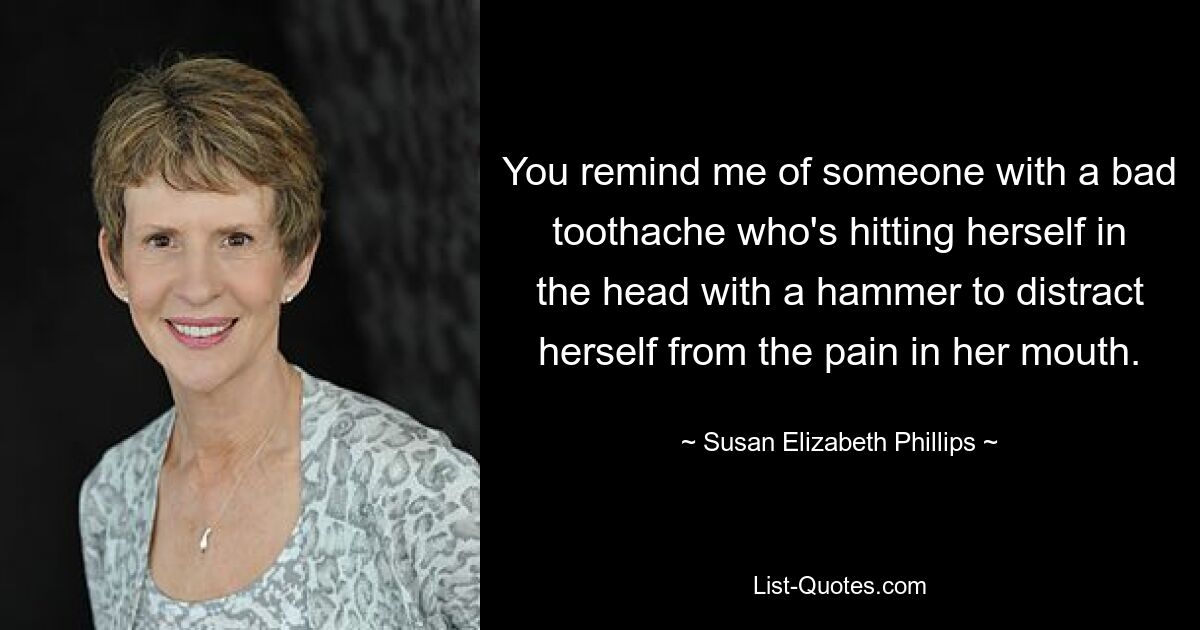 You remind me of someone with a bad toothache who's hitting herself in the head with a hammer to distract herself from the pain in her mouth. — © Susan Elizabeth Phillips