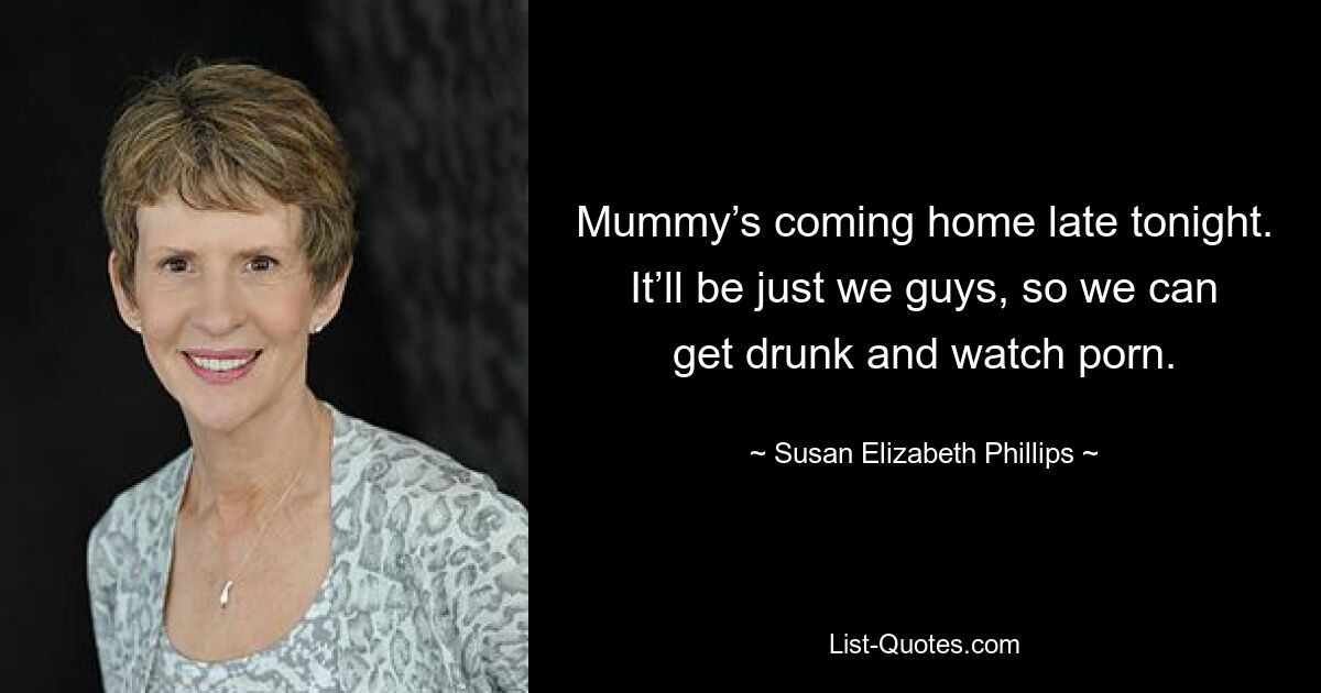 Mummy’s coming home late tonight. It’ll be just we guys, so we can get drunk and watch porn. — © Susan Elizabeth Phillips