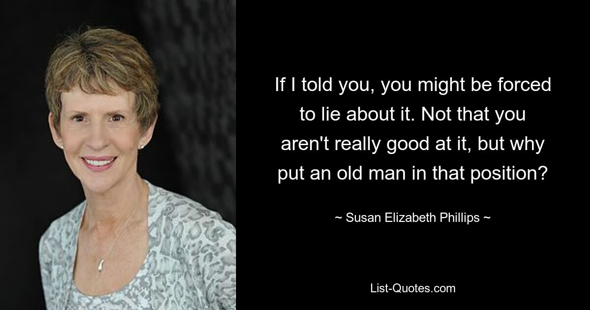 If I told you, you might be forced to lie about it. Not that you aren't really good at it, but why put an old man in that position? — © Susan Elizabeth Phillips