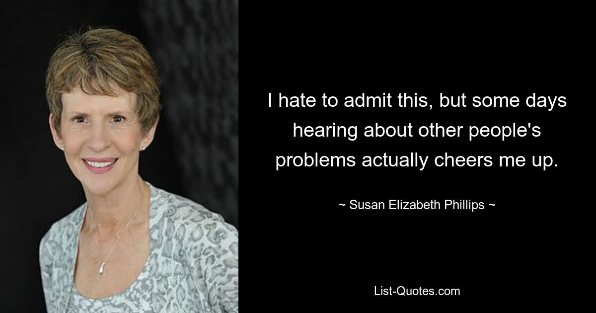 I hate to admit this, but some days hearing about other people's problems actually cheers me up. — © Susan Elizabeth Phillips