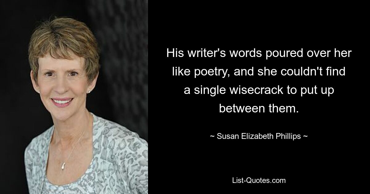 His writer's words poured over her like poetry, and she couldn't find a single wisecrack to put up between them. — © Susan Elizabeth Phillips