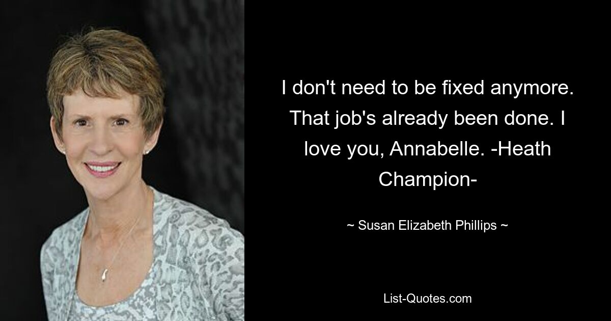 I don't need to be fixed anymore. That job's already been done. I love you, Annabelle. -Heath Champion- — © Susan Elizabeth Phillips