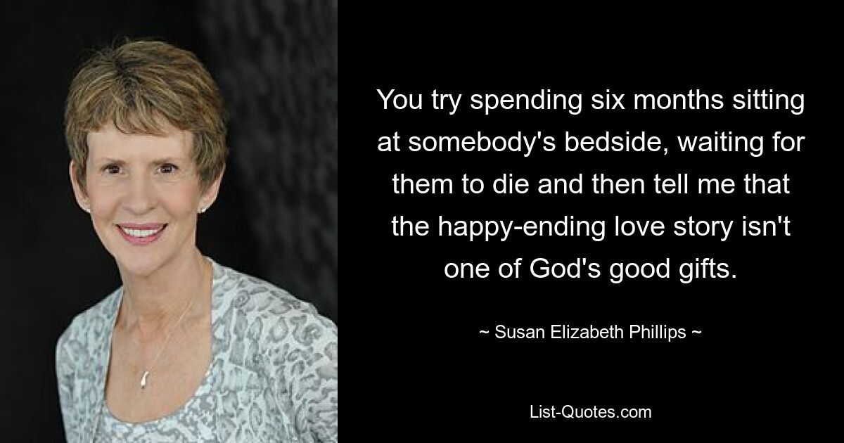 You try spending six months sitting at somebody's bedside, waiting for them to die and then tell me that the happy-ending love story isn't one of God's good gifts. — © Susan Elizabeth Phillips