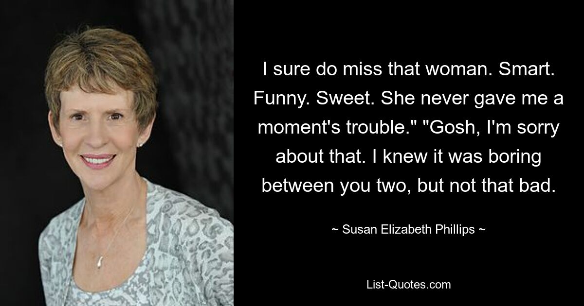 I sure do miss that woman. Smart. Funny. Sweet. She never gave me a moment's trouble." "Gosh, I'm sorry about that. I knew it was boring between you two, but not that bad. — © Susan Elizabeth Phillips