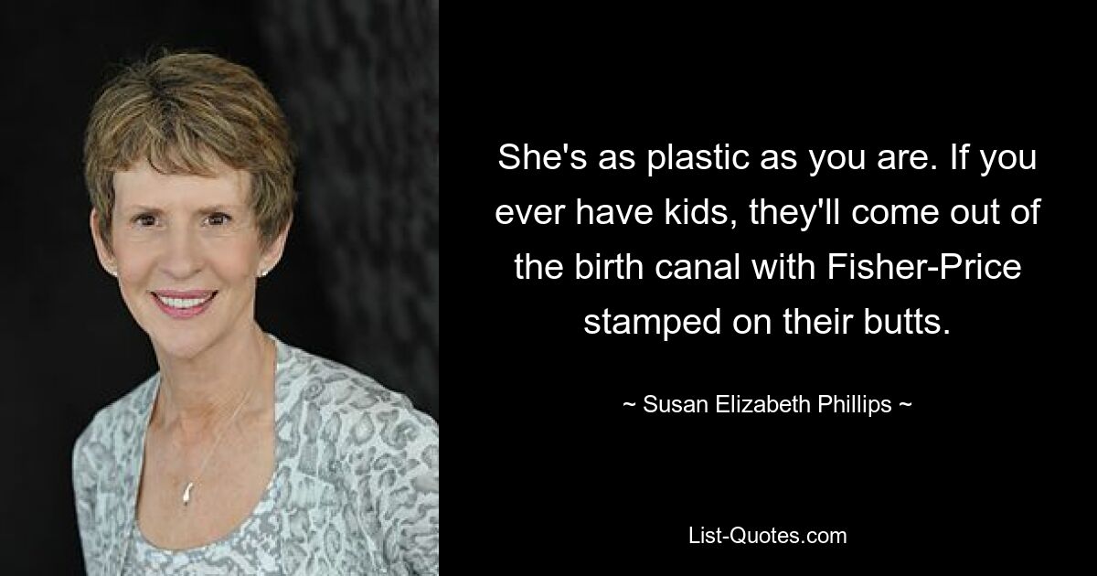 She's as plastic as you are. If you ever have kids, they'll come out of the birth canal with Fisher-Price stamped on their butts. — © Susan Elizabeth Phillips