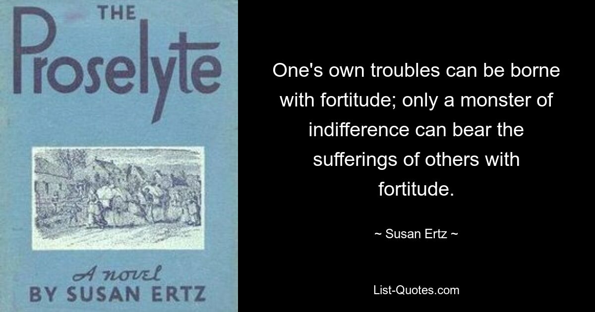 One's own troubles can be borne with fortitude; only a monster of indifference can bear the sufferings of others with fortitude. — © Susan Ertz