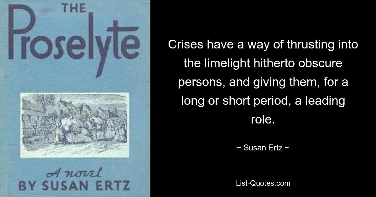 Crises have a way of thrusting into the limelight hitherto obscure persons, and giving them, for a long or short period, a leading role. — © Susan Ertz