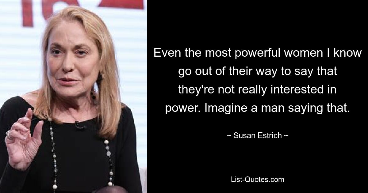 Even the most powerful women I know go out of their way to say that they're not really interested in power. Imagine a man saying that. — © Susan Estrich