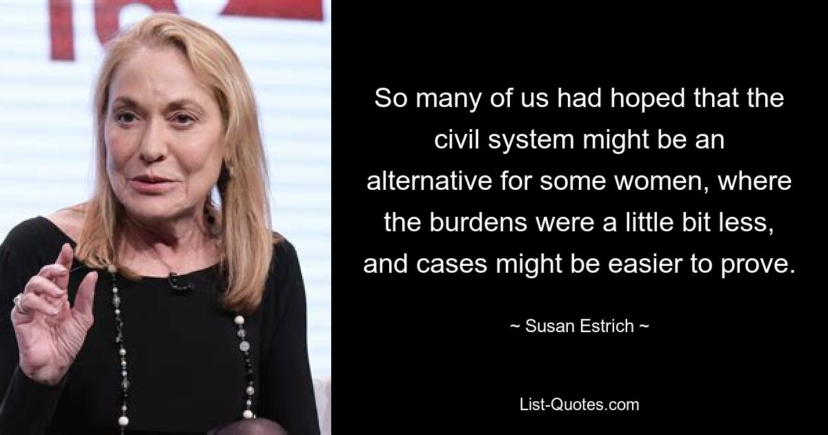 So many of us had hoped that the civil system might be an alternative for some women, where the burdens were a little bit less, and cases might be easier to prove. — © Susan Estrich