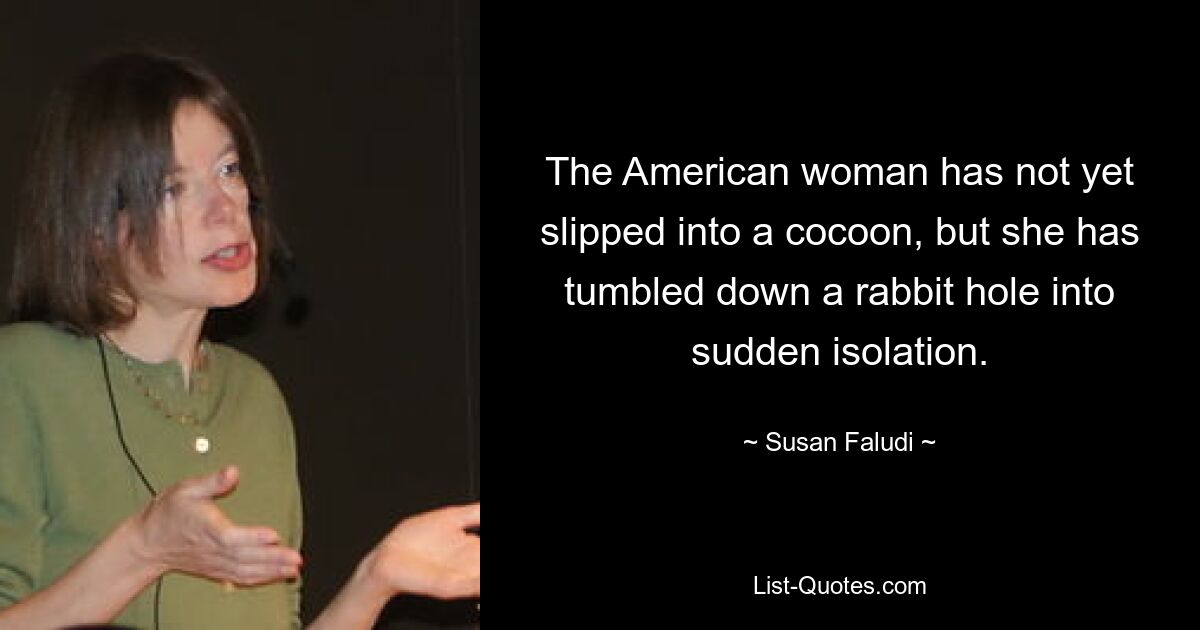 The American woman has not yet slipped into a cocoon, but she has tumbled down a rabbit hole into sudden isolation. — © Susan Faludi