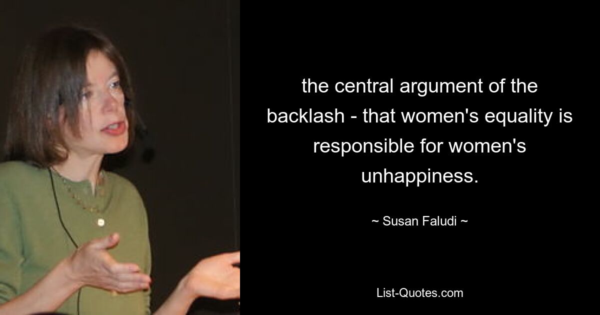 the central argument of the backlash - that women's equality is responsible for women's unhappiness. — © Susan Faludi