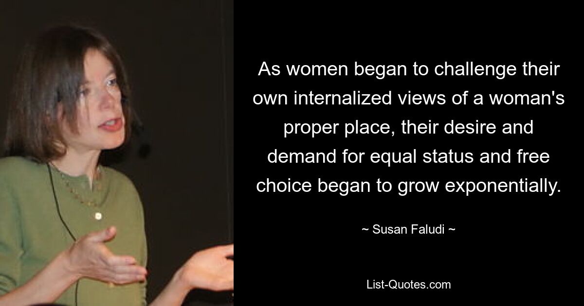 As women began to challenge their own internalized views of a woman's proper place, their desire and demand for equal status and free choice began to grow exponentially. — © Susan Faludi