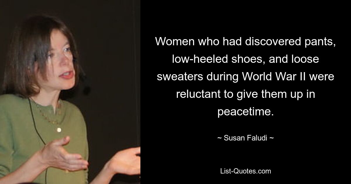 Women who had discovered pants, low-heeled shoes, and loose sweaters during World War II were reluctant to give them up in peacetime. — © Susan Faludi