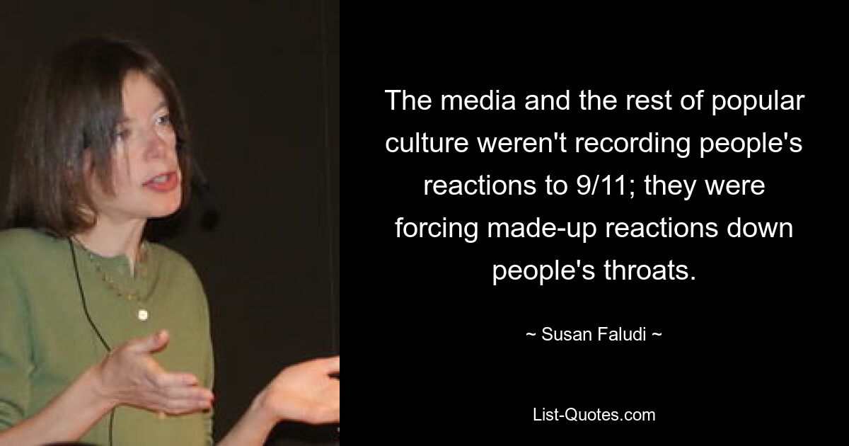 The media and the rest of popular culture weren't recording people's reactions to 9/11; they were forcing made-up reactions down people's throats. — © Susan Faludi