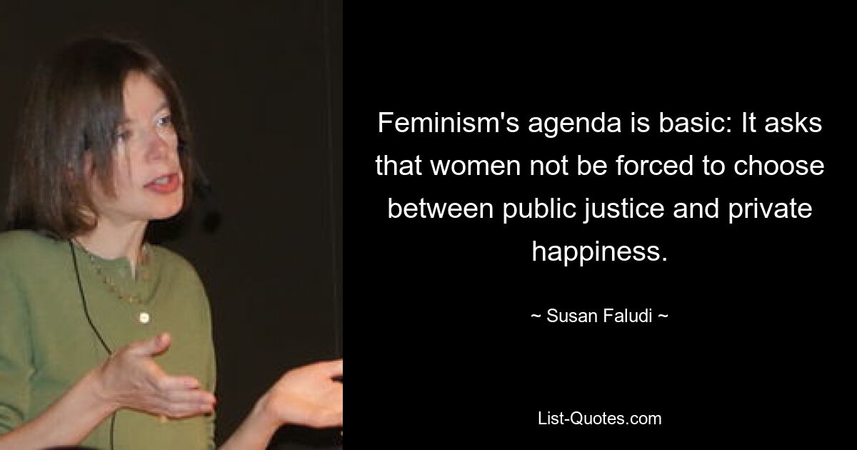 Feminism's agenda is basic: It asks that women not be forced to choose between public justice and private happiness. — © Susan Faludi