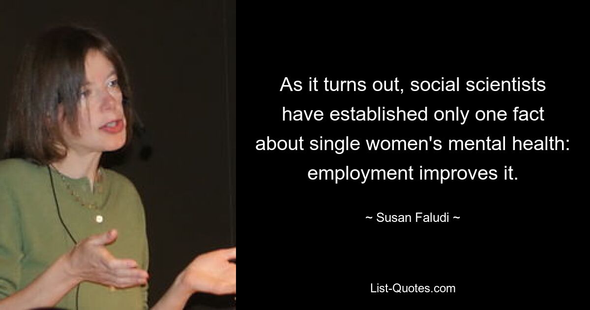 As it turns out, social scientists have established only one fact about single women's mental health: employment improves it. — © Susan Faludi