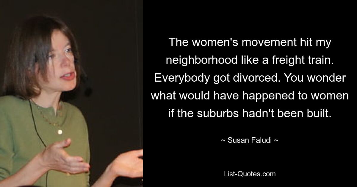 The women's movement hit my neighborhood like a freight train. Everybody got divorced. You wonder what would have happened to women if the suburbs hadn't been built. — © Susan Faludi