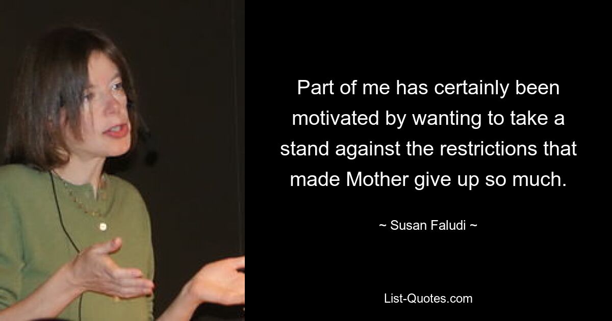 Part of me has certainly been motivated by wanting to take a stand against the restrictions that made Mother give up so much. — © Susan Faludi