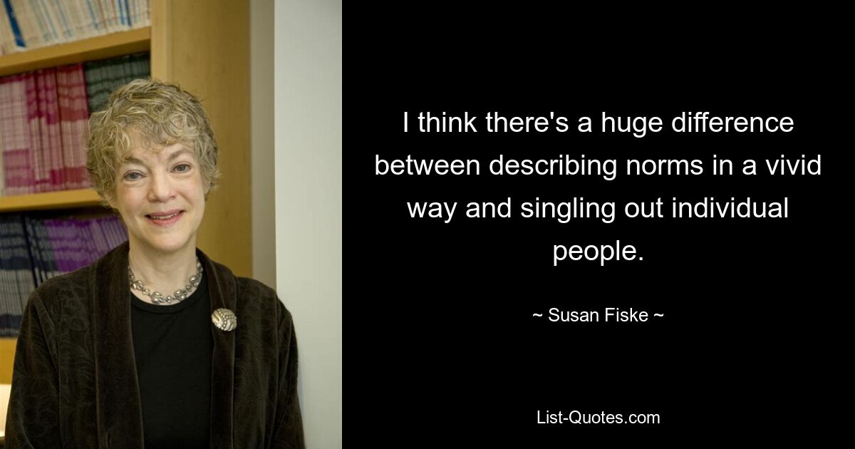 I think there's a huge difference between describing norms in a vivid way and singling out individual people. — © Susan Fiske