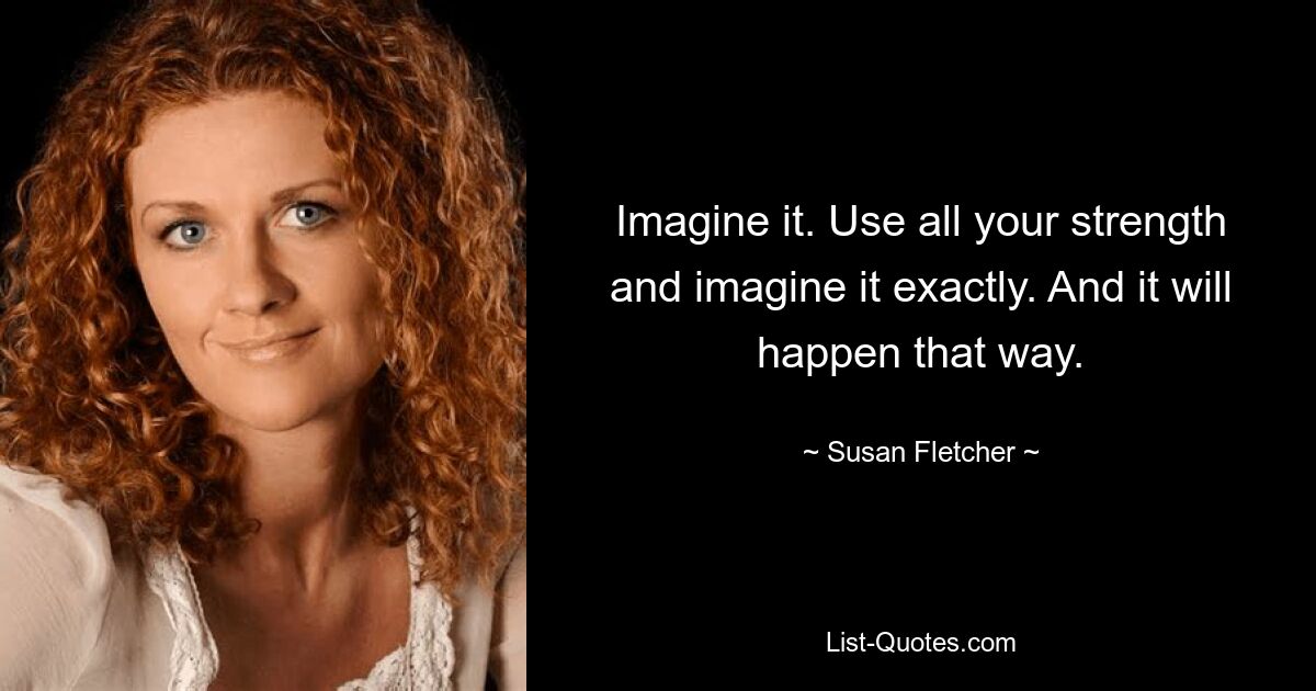 Imagine it. Use all your strength and imagine it exactly. And it will happen that way. — © Susan Fletcher