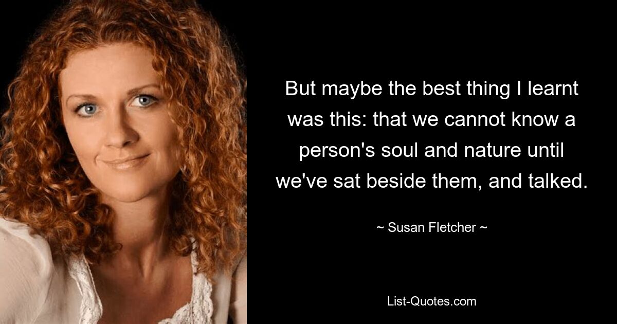 But maybe the best thing I learnt was this: that we cannot know a person's soul and nature until we've sat beside them, and talked. — © Susan Fletcher