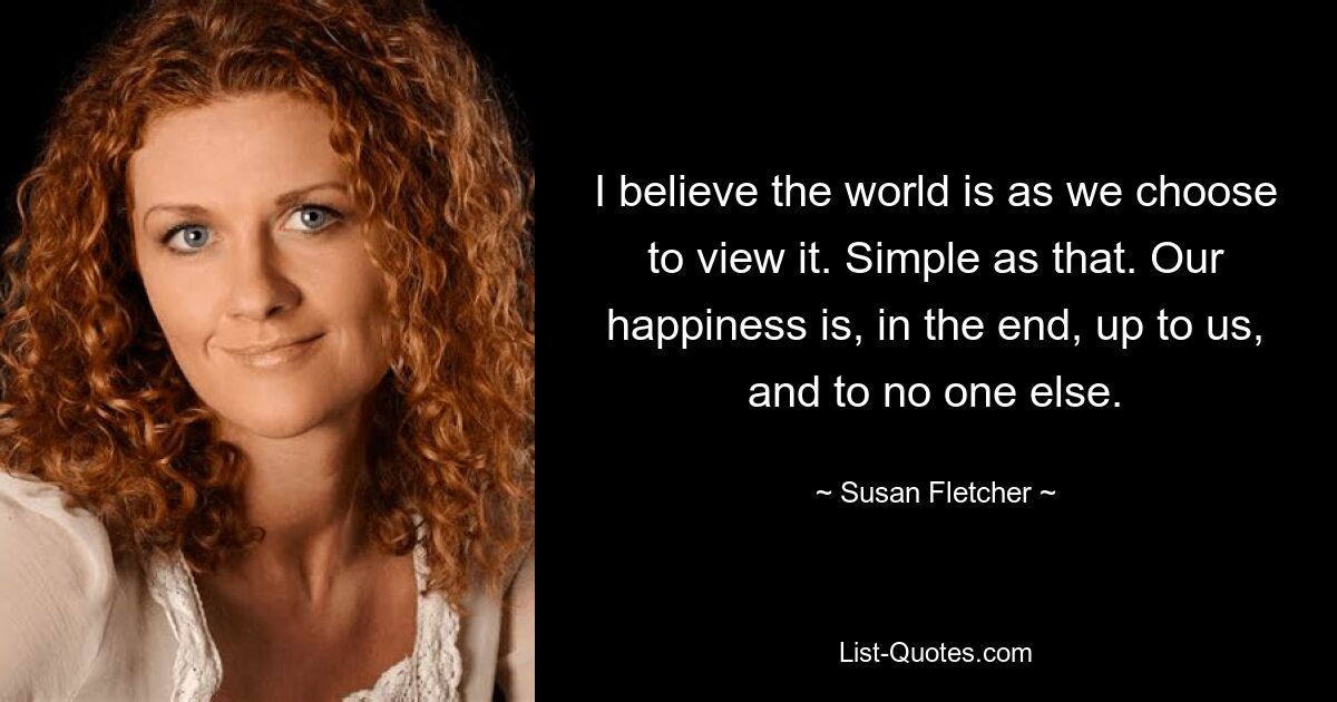 I believe the world is as we choose to view it. Simple as that. Our happiness is, in the end, up to us, and to no one else. — © Susan Fletcher