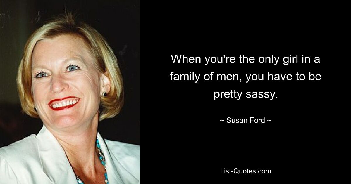 When you're the only girl in a family of men, you have to be pretty sassy. — © Susan Ford