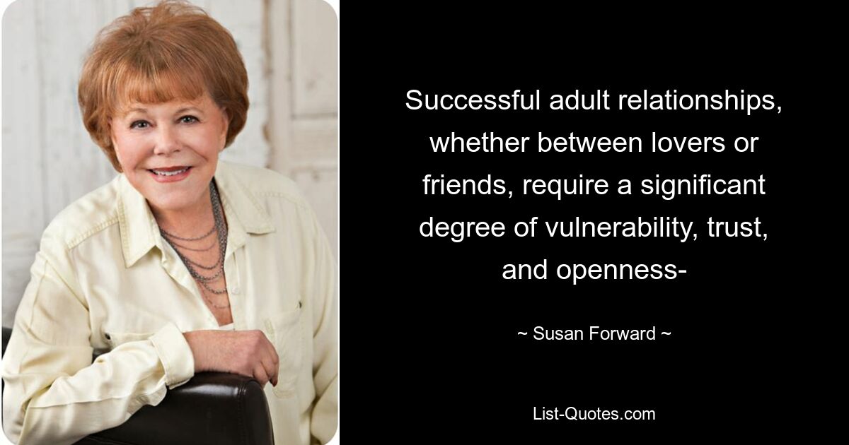 Successful adult relationships, whether between lovers or
friends, require a significant degree of vulnerability, trust,
and openness- — © Susan Forward