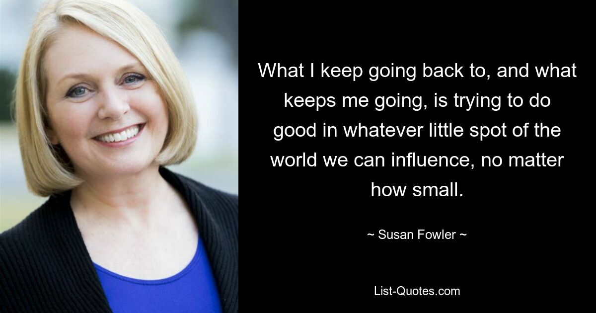 What I keep going back to, and what keeps me going, is trying to do good in whatever little spot of the world we can influence, no matter how small. — © Susan Fowler